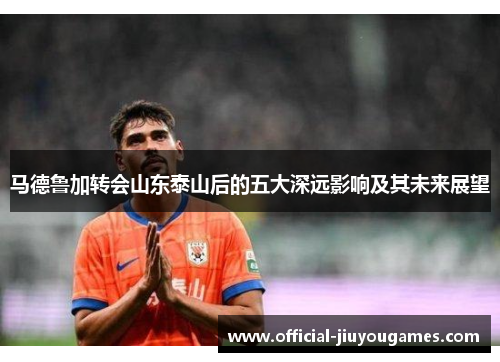 马德鲁加转会山东泰山后的五大深远影响及其未来展望