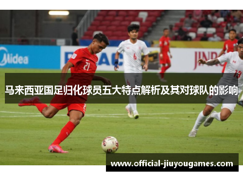 马来西亚国足归化球员五大特点解析及其对球队的影响