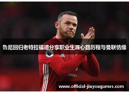 鲁尼回归老特拉福德分享职业生涯心路历程与曼联情缘