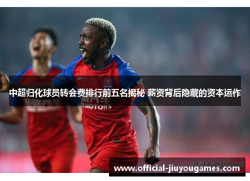 中超归化球员转会费排行前五名揭秘 薪资背后隐藏的资本运作