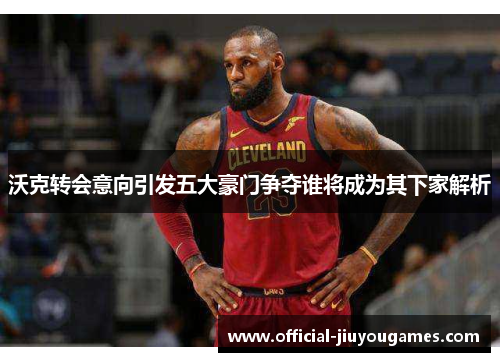 沃克转会意向引发五大豪门争夺谁将成为其下家解析