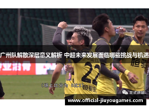 广州队解散深层意义解析 中超未来发展面临哪些挑战与机遇