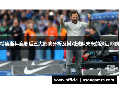 特德斯科离职后五大影响分析及其对球队未来的深远影响