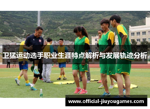卫猛运动选手职业生涯特点解析与发展轨迹分析