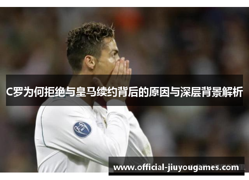 C罗为何拒绝与皇马续约背后的原因与深层背景解析