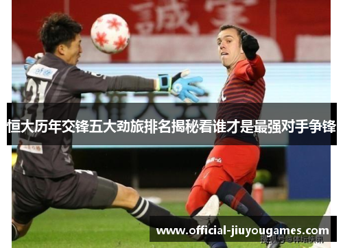 恒大历年交锋五大劲旅排名揭秘看谁才是最强对手争锋