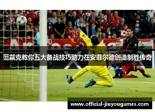 范戴克教你五大备战技巧助力在安菲尔德创造制胜传奇