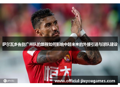 萨尔瓦多告别广州队的旅程如何影响中超未来的外援引进与球队建设